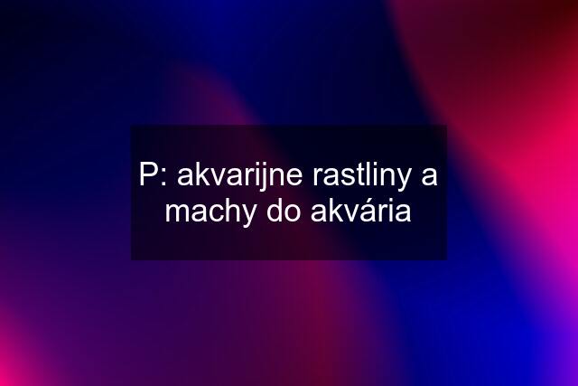 P: akvarijne rastliny a machy do akvária