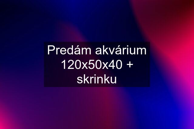 Predám akvárium 120x50x40 + skrinku