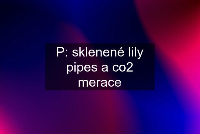 P: sklenené lily pipes a co2 merace