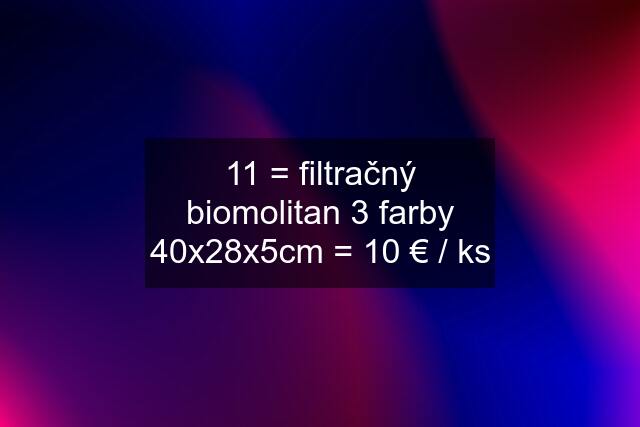 11 = filtračný biomolitan 3 farby 40x28x5cm = 10 € / ks