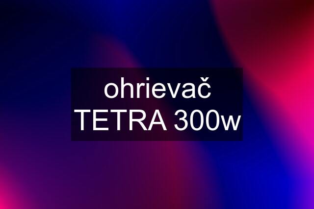 ohrievač TETRA 300w