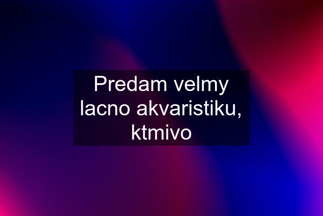 Predam velmy lacno akvaristiku, ktmivo