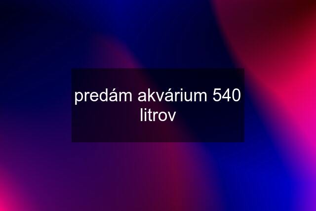 predám akvárium 540 litrov