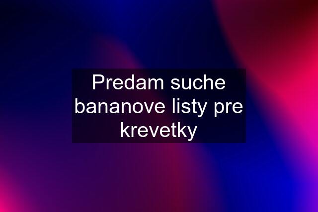 Predam suche bananove listy pre krevetky