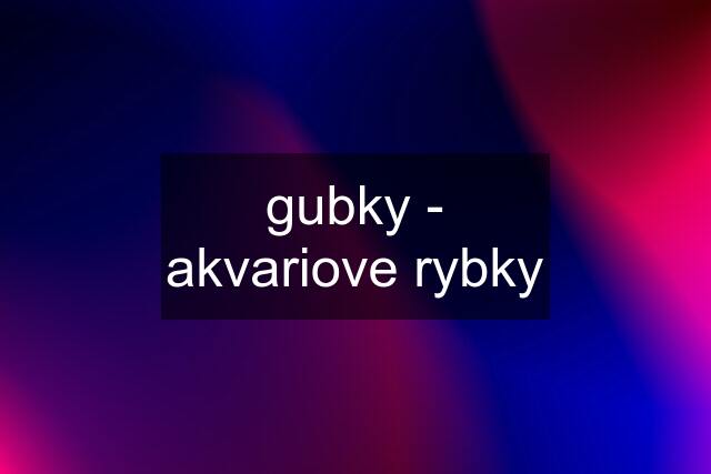 gubky - akvariove rybky