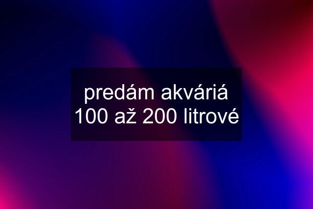 predám akváriá 100 až 200 litrové