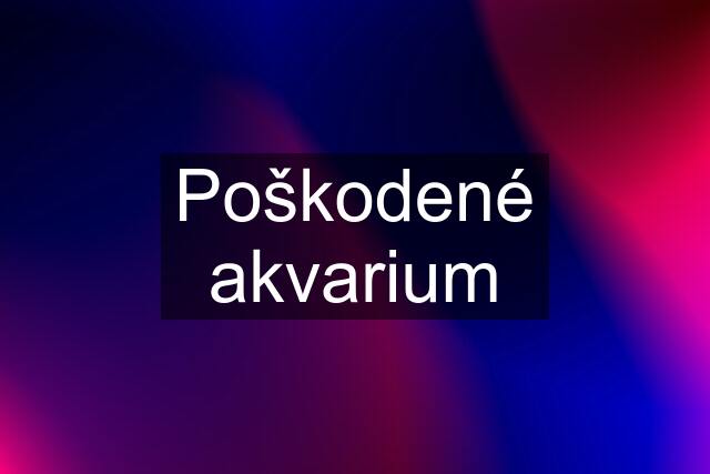 Poškodené akvarium