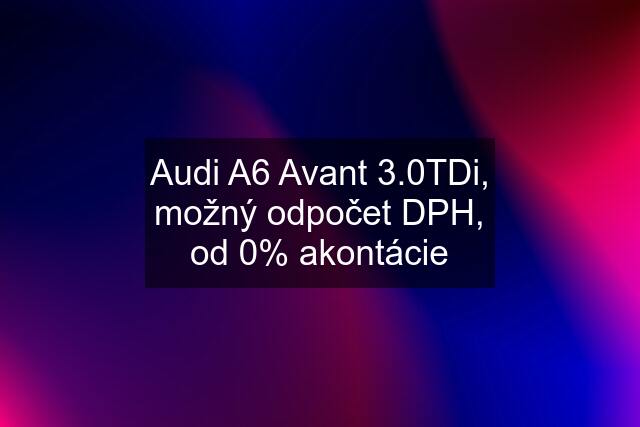 Audi A6 Avant 3.0TDi, možný odpočet DPH, od 0% akontácie