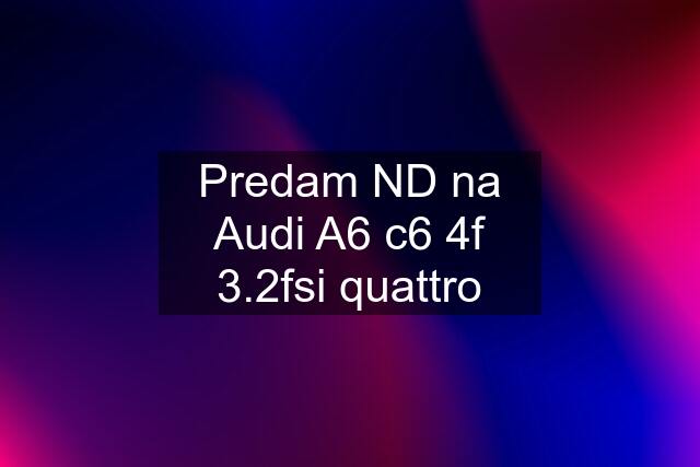 Predam ND na Audi A6 c6 4f 3.2fsi quattro