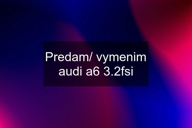 Predam/ vymenim audi a6 3.2fsi