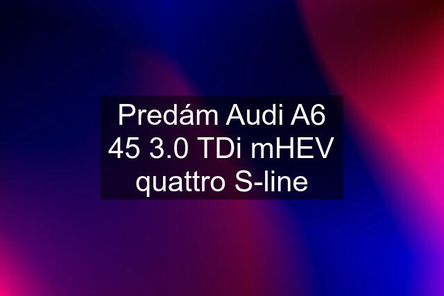 Predám Audi A6 45 3.0 TDi mHEV quattro S-line