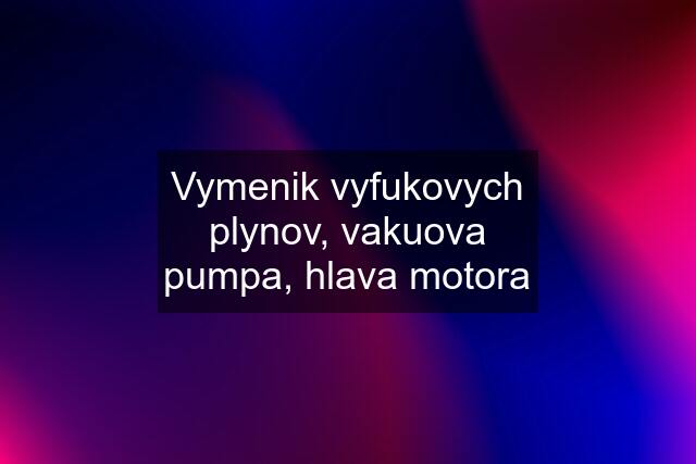 Vymenik vyfukovych plynov, vakuova pumpa, hlava motora