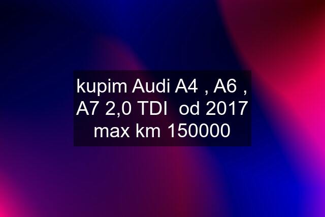 kupim Audi A4 , A6 , A7 2,0 TDI  od 2017 max km 150000