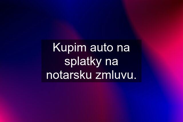 Kupim auto na splatky na notarsku zmluvu.