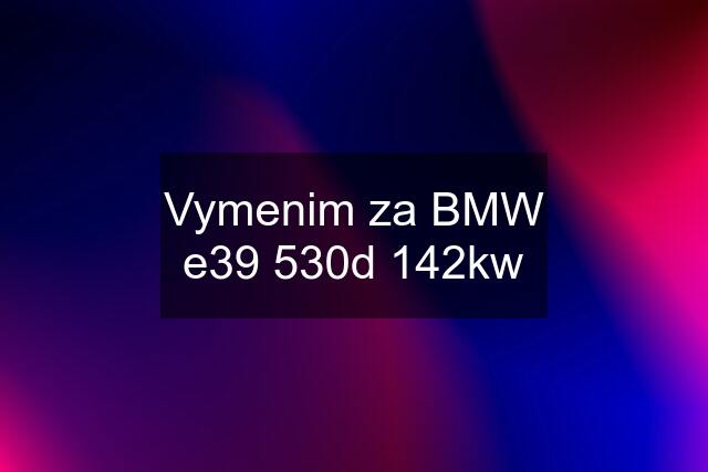 Vymenim za BMW e39 530d 142kw