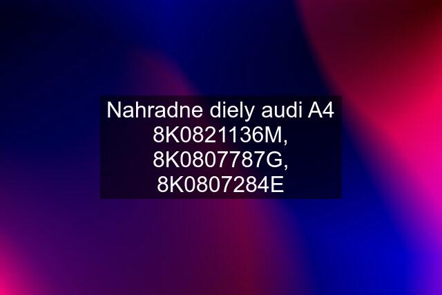 Nahradne diely audi A4 8K0821136M, 8K0807787G, 8K0807284E