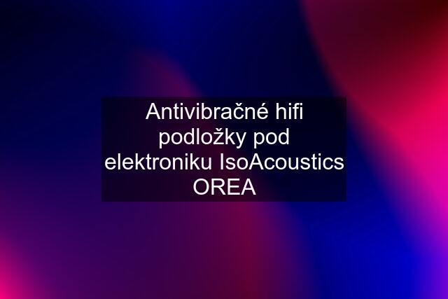 Antivibračné hifi podložky pod elektroniku IsoAcoustics OREA