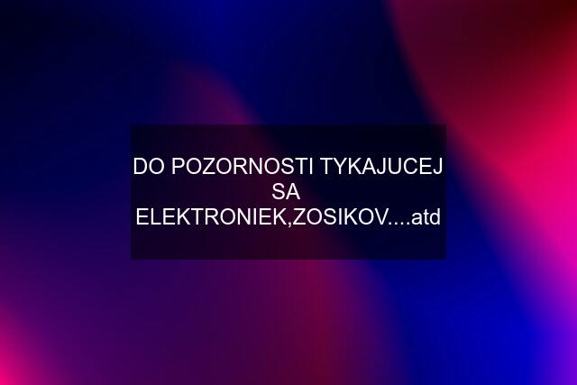 DO POZORNOSTI TYKAJUCEJ SA  ELEKTRONIEK,ZOSIKOV....atd