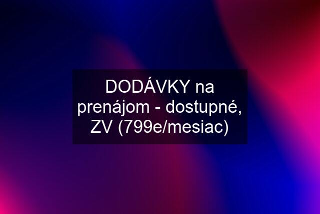 DODÁVKY na prenájom - dostupné, ZV (799e/mesiac)