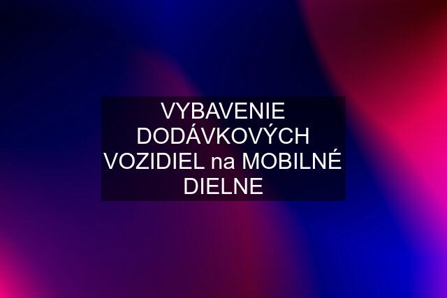 VYBAVENIE DODÁVKOVÝCH VOZIDIEL na MOBILNÉ DIELNE