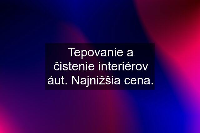 Tepovanie a čistenie interiérov áut. Najnižšia cena.