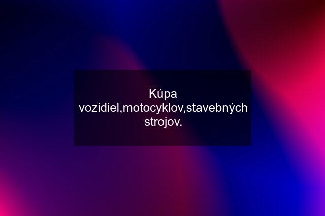 Kúpa vozidiel,motocyklov,stavebných strojov.