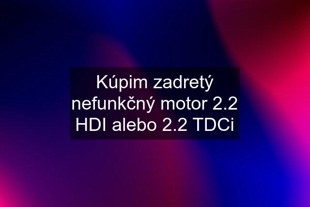 Kúpim zadretý nefunkčný motor 2.2 HDI alebo 2.2 TDCi