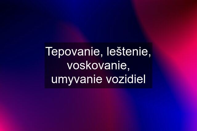 Tepovanie, leštenie, voskovanie, umyvanie vozidiel