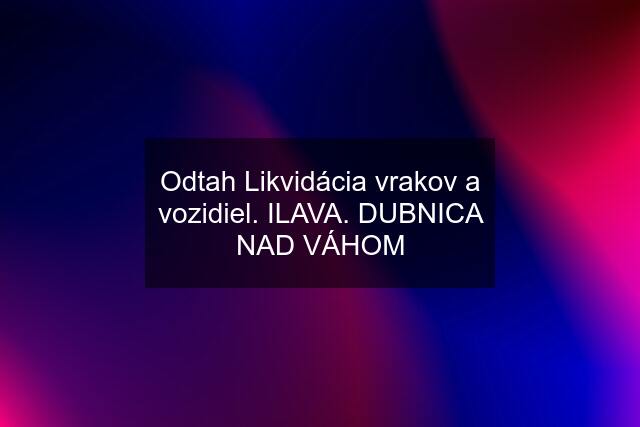 Odtah Likvidácia vrakov a vozidiel. ILAVA. DUBNICA NAD VÁHOM