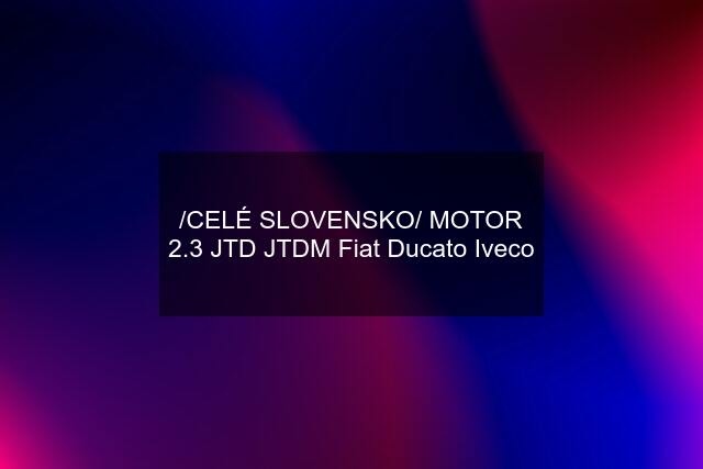 /CELÉ SLOVENSKO/ MOTOR 2.3 JTD JTDM Fiat Ducato Iveco