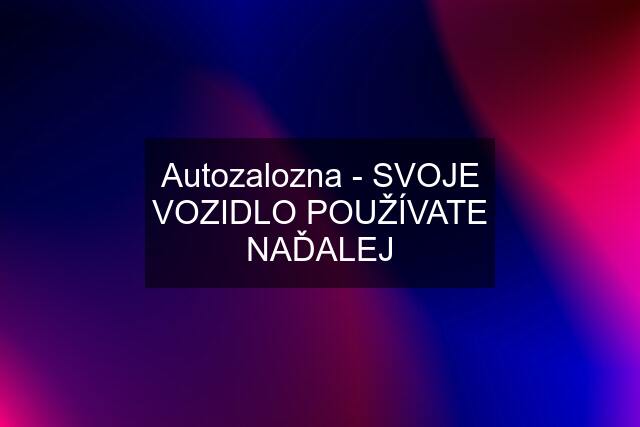 Autozalozna - SVOJE VOZIDLO POUŽÍVATE NAĎALEJ