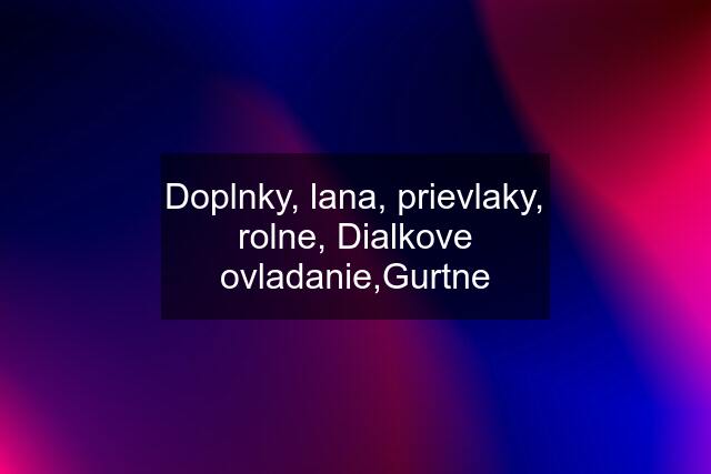 Doplnky, lana, prievlaky, rolne, Dialkove ovladanie,Gurtne