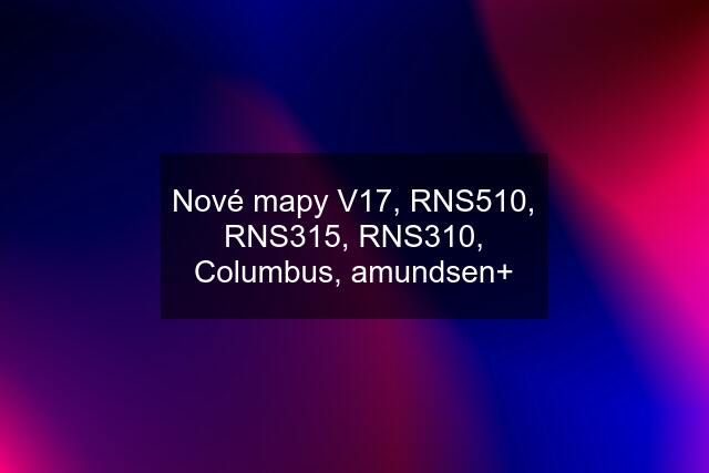 Nové mapy V17, RNS510, RNS315, RNS310, Columbus, amundsen+