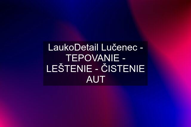 LaukoDetail Lučenec - TEPOVANIE - LEŠTENIE - ČISTENIE AUT