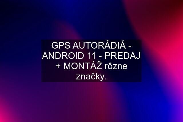 GPS AUTORÁDIÁ - ANDROID 11 - PREDAJ + MONTÁŽ rôzne značky.