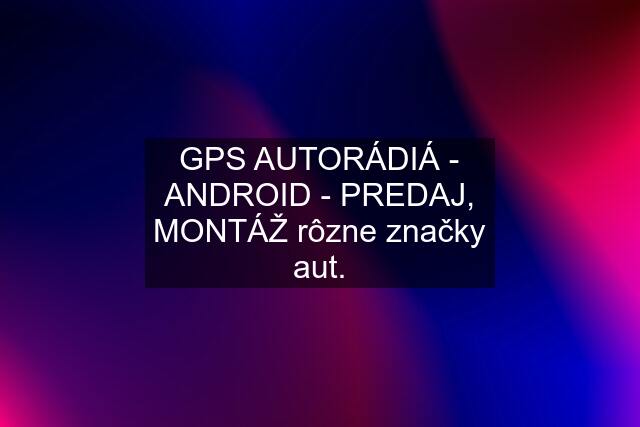 GPS AUTORÁDIÁ - ANDROID - PREDAJ, MONTÁŽ rôzne značky aut.