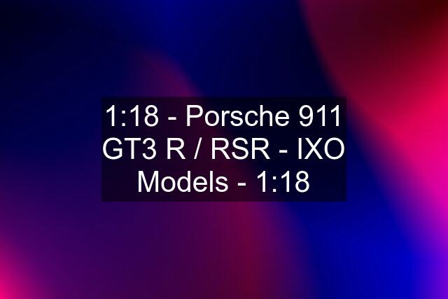 1:18 - Porsche 911 GT3 R / RSR - IXO Models - 1:18