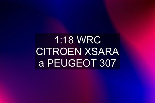 1:18 WRC CITROEN XSARA a PEUGEOT 307