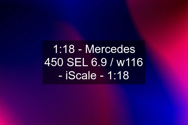 1:18 - Mercedes 450 SEL 6.9 / w116 - iScale - 1:18