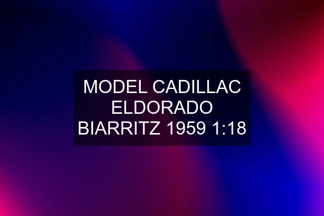 MODEL CADILLAC ELDORADO BIARRITZ 1959 1:18