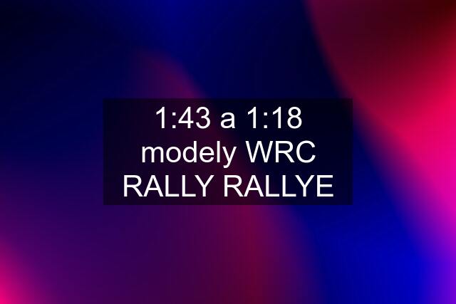 1:43 a 1:18 modely WRC RALLY RALLYE