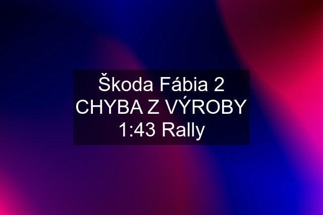 Škoda Fábia 2 CHYBA Z VÝROBY 1:43 Rally