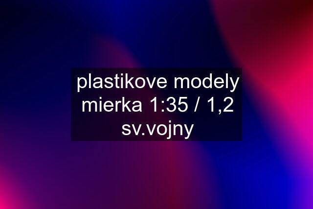 plastikove modely mierka 1:35 / 1,2 sv.vojny