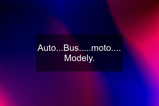 Auto...Bus.....moto.... Modely.