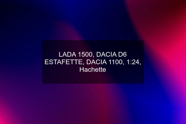 LADA 1500, DACIA D6 ESTAFETTE, DACIA 1100, 1:24, Hachette