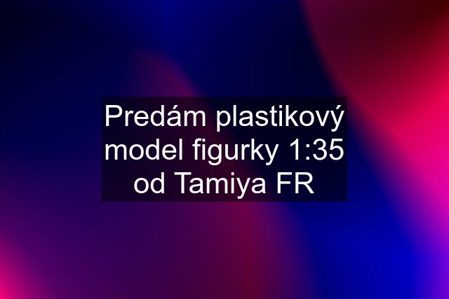 Predám plastikový model figurky 1:35 od Tamiya FR