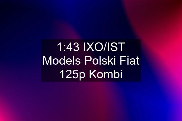 1:43 IXO/IST Models Polski Fiat 125p Kombi