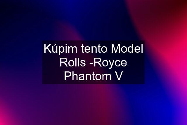 Kúpim tento Model Rolls -Royce Phantom V