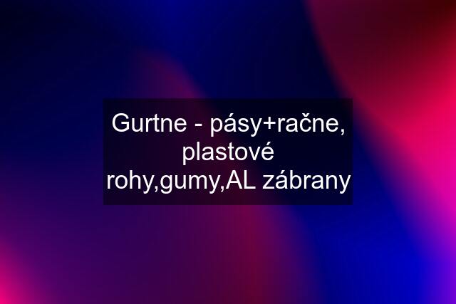 Gurtne - pásy+račne, plastové rohy,gumy,AL zábrany