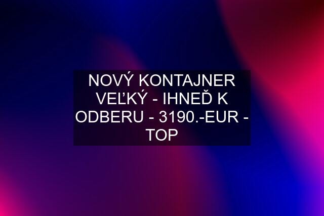 NOVÝ KONTAJNER VEĽKÝ - IHNEĎ K ODBERU - 3190.-EUR - TOP